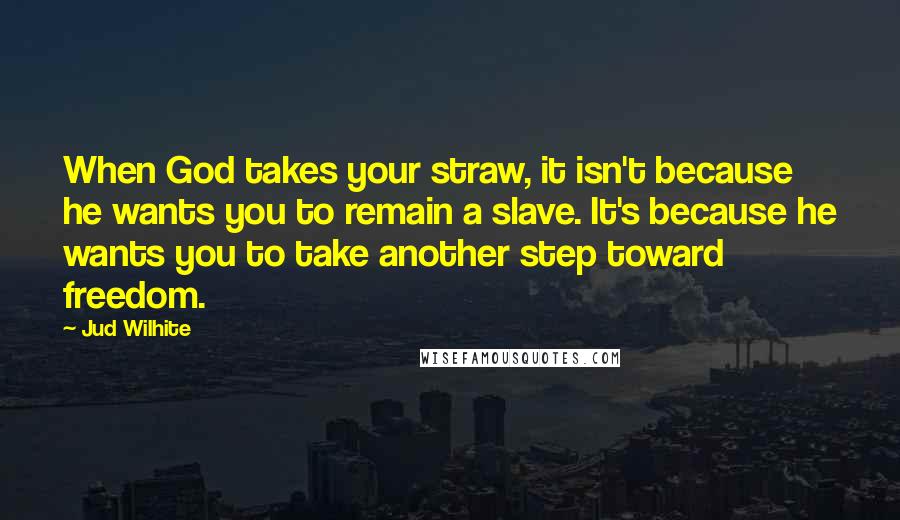 Jud Wilhite Quotes: When God takes your straw, it isn't because he wants you to remain a slave. It's because he wants you to take another step toward freedom.
