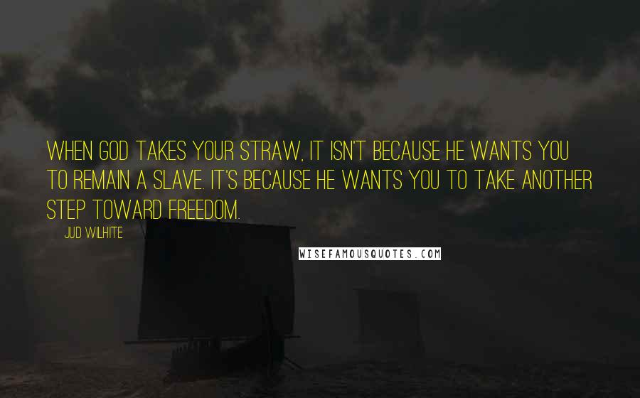 Jud Wilhite Quotes: When God takes your straw, it isn't because he wants you to remain a slave. It's because he wants you to take another step toward freedom.