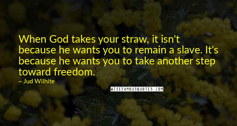 Jud Wilhite Quotes: When God takes your straw, it isn't because he wants you to remain a slave. It's because he wants you to take another step toward freedom.