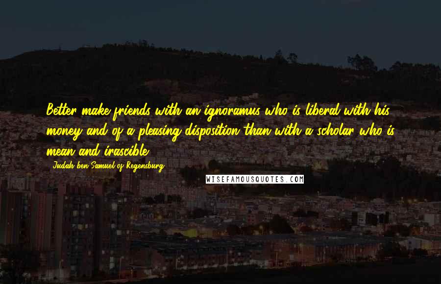 Judah Ben Samuel Of Regensburg Quotes: Better make friends with an ignoramus who is liberal with his money and of a pleasing disposition than with a scholar who is mean and irascible.