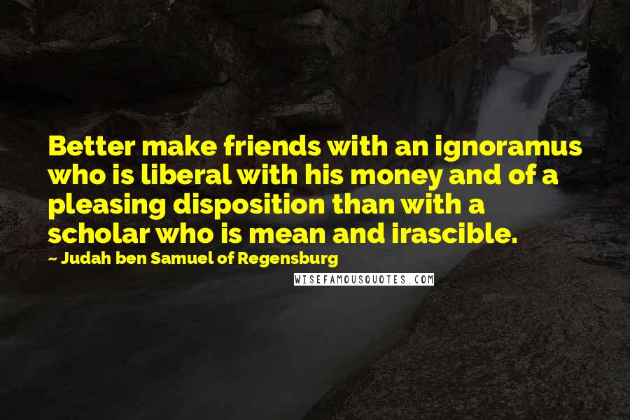 Judah Ben Samuel Of Regensburg Quotes: Better make friends with an ignoramus who is liberal with his money and of a pleasing disposition than with a scholar who is mean and irascible.