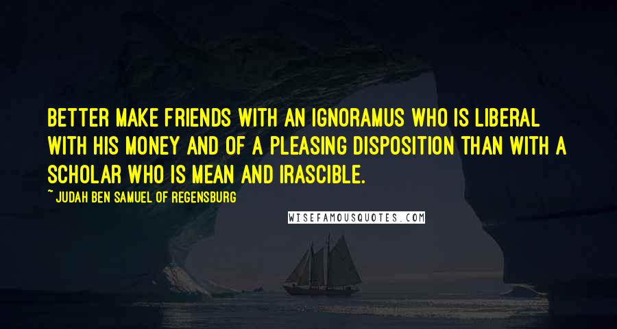 Judah Ben Samuel Of Regensburg Quotes: Better make friends with an ignoramus who is liberal with his money and of a pleasing disposition than with a scholar who is mean and irascible.
