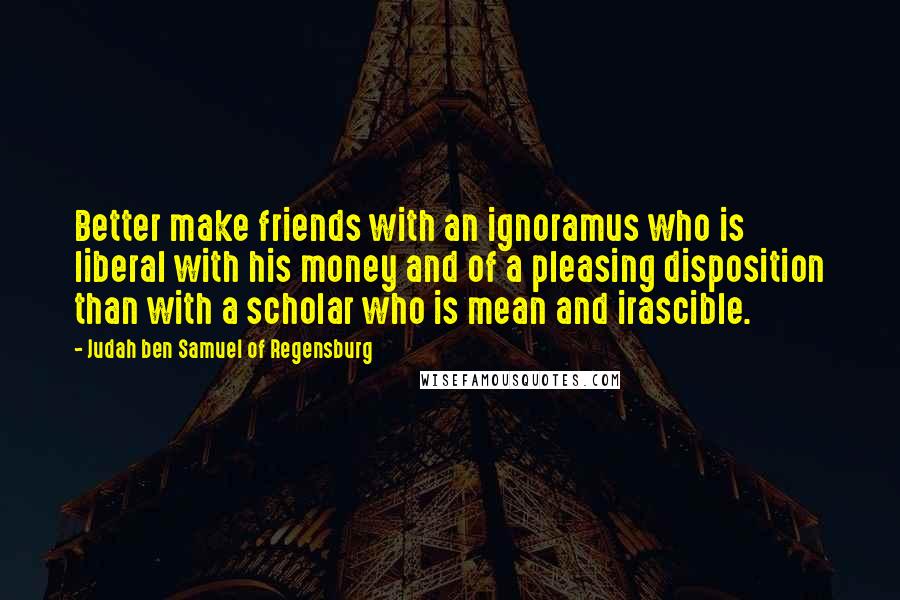 Judah Ben Samuel Of Regensburg Quotes: Better make friends with an ignoramus who is liberal with his money and of a pleasing disposition than with a scholar who is mean and irascible.