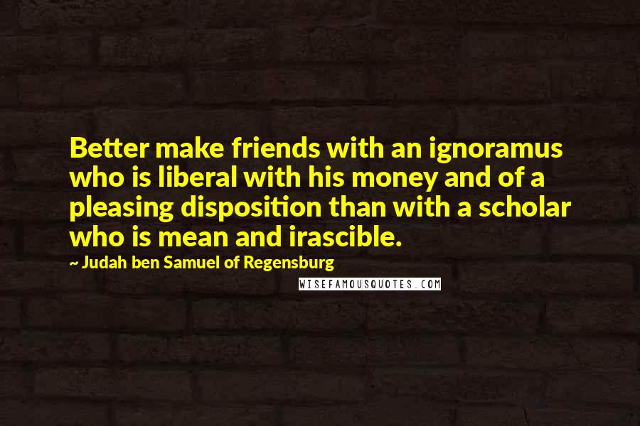 Judah Ben Samuel Of Regensburg Quotes: Better make friends with an ignoramus who is liberal with his money and of a pleasing disposition than with a scholar who is mean and irascible.