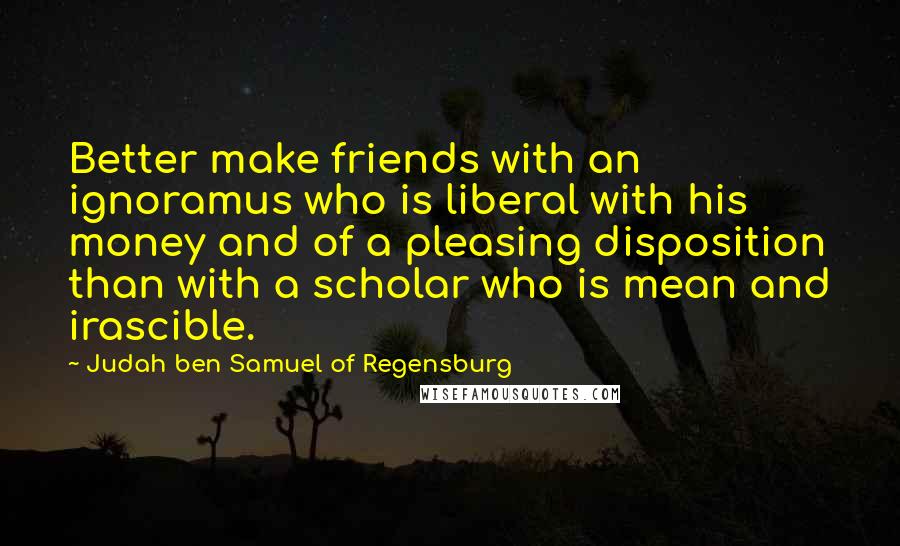 Judah Ben Samuel Of Regensburg Quotes: Better make friends with an ignoramus who is liberal with his money and of a pleasing disposition than with a scholar who is mean and irascible.