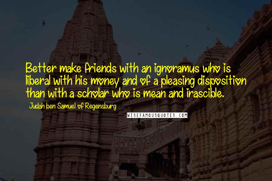 Judah Ben Samuel Of Regensburg Quotes: Better make friends with an ignoramus who is liberal with his money and of a pleasing disposition than with a scholar who is mean and irascible.