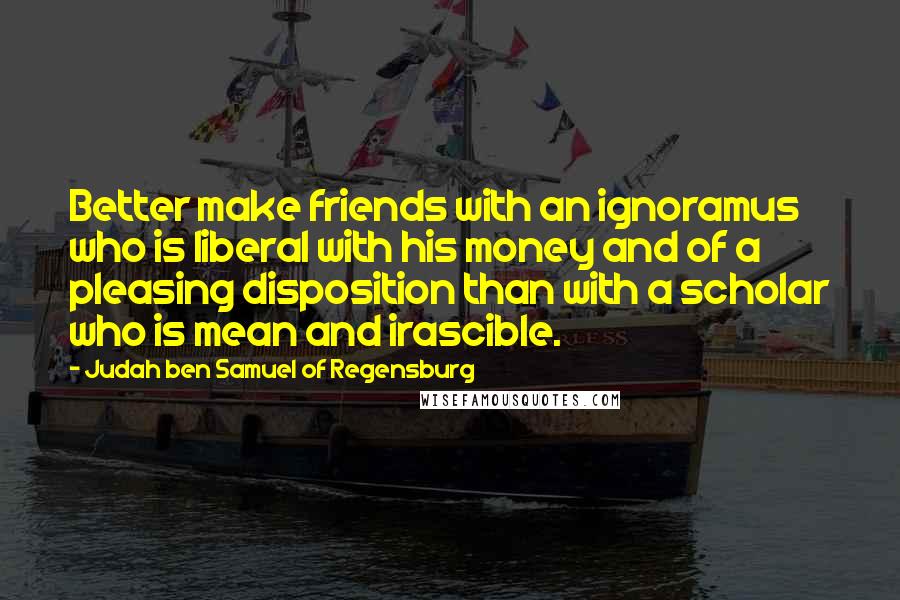 Judah Ben Samuel Of Regensburg Quotes: Better make friends with an ignoramus who is liberal with his money and of a pleasing disposition than with a scholar who is mean and irascible.