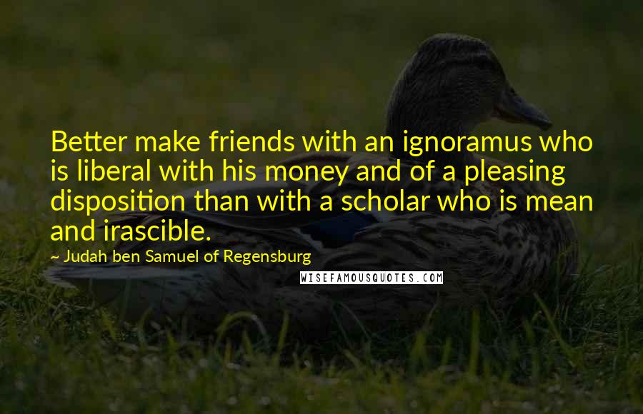 Judah Ben Samuel Of Regensburg Quotes: Better make friends with an ignoramus who is liberal with his money and of a pleasing disposition than with a scholar who is mean and irascible.