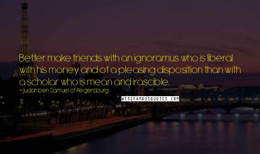 Judah Ben Samuel Of Regensburg Quotes: Better make friends with an ignoramus who is liberal with his money and of a pleasing disposition than with a scholar who is mean and irascible.