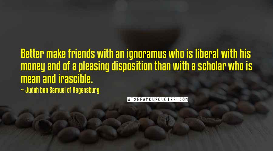 Judah Ben Samuel Of Regensburg Quotes: Better make friends with an ignoramus who is liberal with his money and of a pleasing disposition than with a scholar who is mean and irascible.