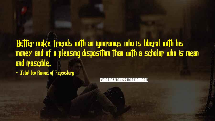 Judah Ben Samuel Of Regensburg Quotes: Better make friends with an ignoramus who is liberal with his money and of a pleasing disposition than with a scholar who is mean and irascible.