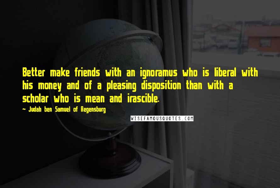 Judah Ben Samuel Of Regensburg Quotes: Better make friends with an ignoramus who is liberal with his money and of a pleasing disposition than with a scholar who is mean and irascible.