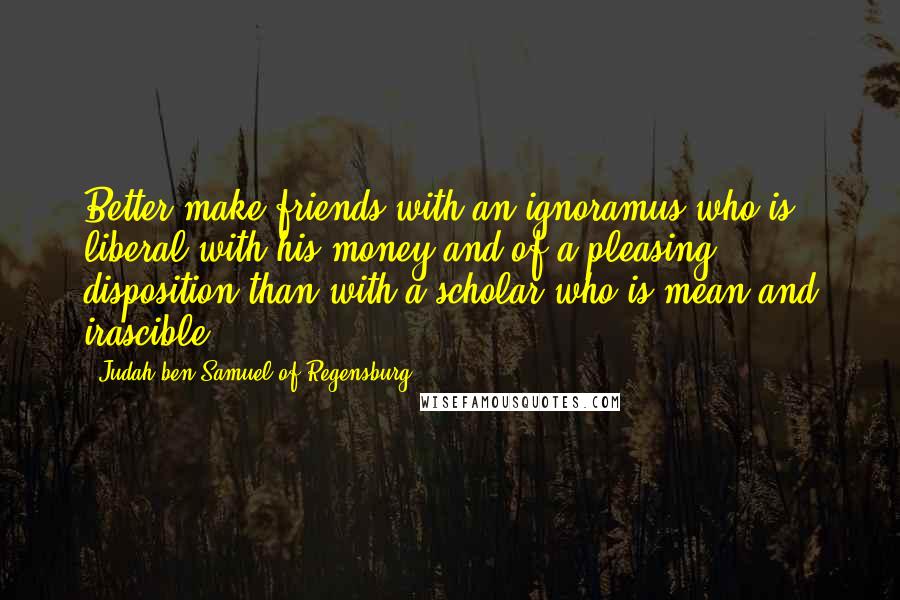 Judah Ben Samuel Of Regensburg Quotes: Better make friends with an ignoramus who is liberal with his money and of a pleasing disposition than with a scholar who is mean and irascible.