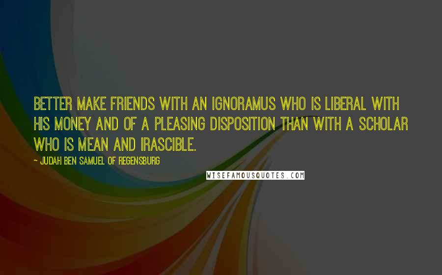 Judah Ben Samuel Of Regensburg Quotes: Better make friends with an ignoramus who is liberal with his money and of a pleasing disposition than with a scholar who is mean and irascible.