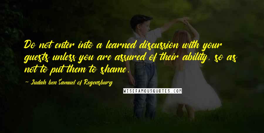 Judah Ben Samuel Of Regensburg Quotes: Do not enter into a learned discussion with your guests unless you are assured of their ability, so as not to put them to shame.