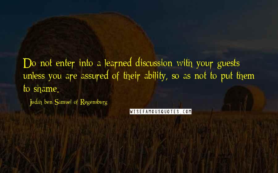 Judah Ben Samuel Of Regensburg Quotes: Do not enter into a learned discussion with your guests unless you are assured of their ability, so as not to put them to shame.