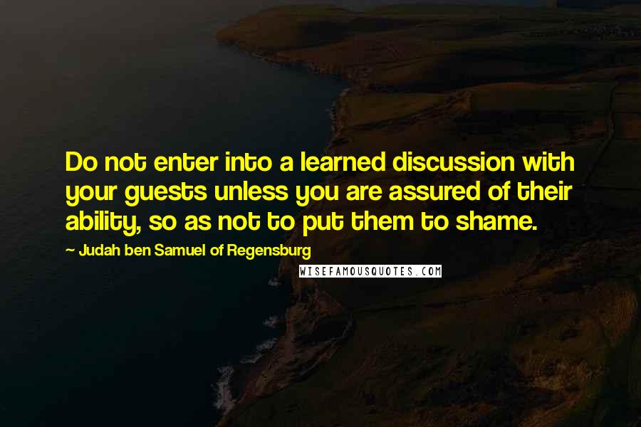 Judah Ben Samuel Of Regensburg Quotes: Do not enter into a learned discussion with your guests unless you are assured of their ability, so as not to put them to shame.