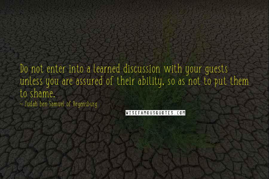 Judah Ben Samuel Of Regensburg Quotes: Do not enter into a learned discussion with your guests unless you are assured of their ability, so as not to put them to shame.