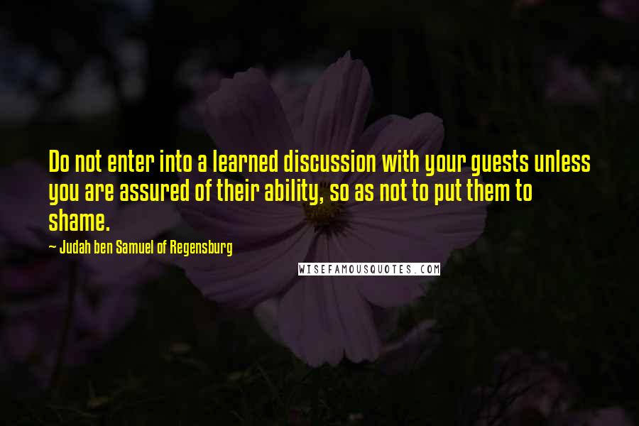 Judah Ben Samuel Of Regensburg Quotes: Do not enter into a learned discussion with your guests unless you are assured of their ability, so as not to put them to shame.