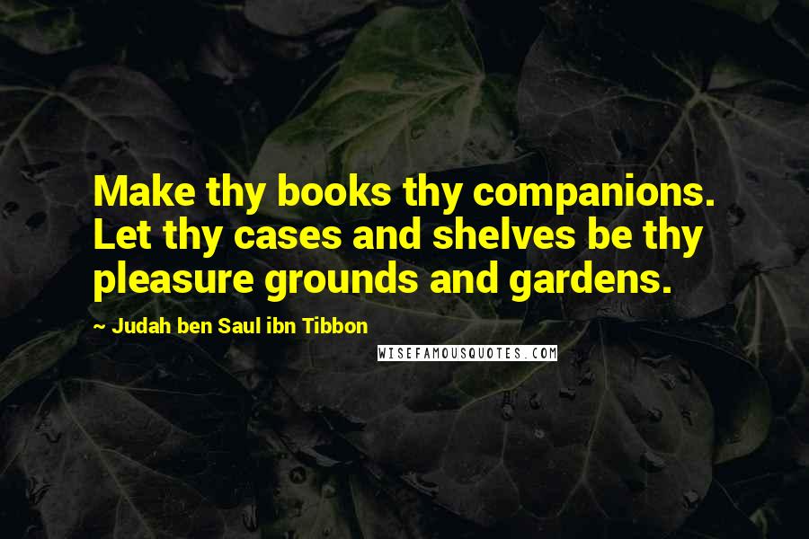 Judah Ben Saul Ibn Tibbon Quotes: Make thy books thy companions. Let thy cases and shelves be thy pleasure grounds and gardens.
