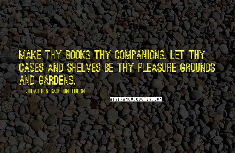 Judah Ben Saul Ibn Tibbon Quotes: Make thy books thy companions. Let thy cases and shelves be thy pleasure grounds and gardens.