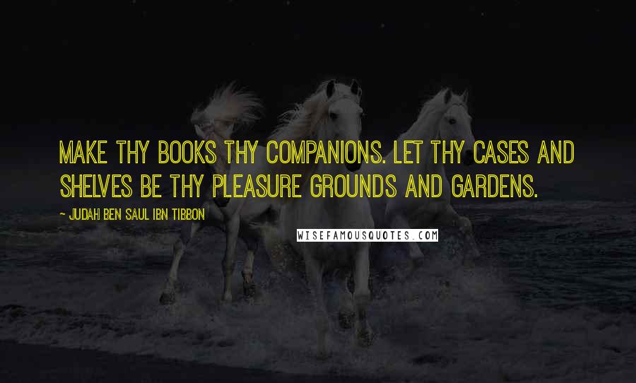 Judah Ben Saul Ibn Tibbon Quotes: Make thy books thy companions. Let thy cases and shelves be thy pleasure grounds and gardens.