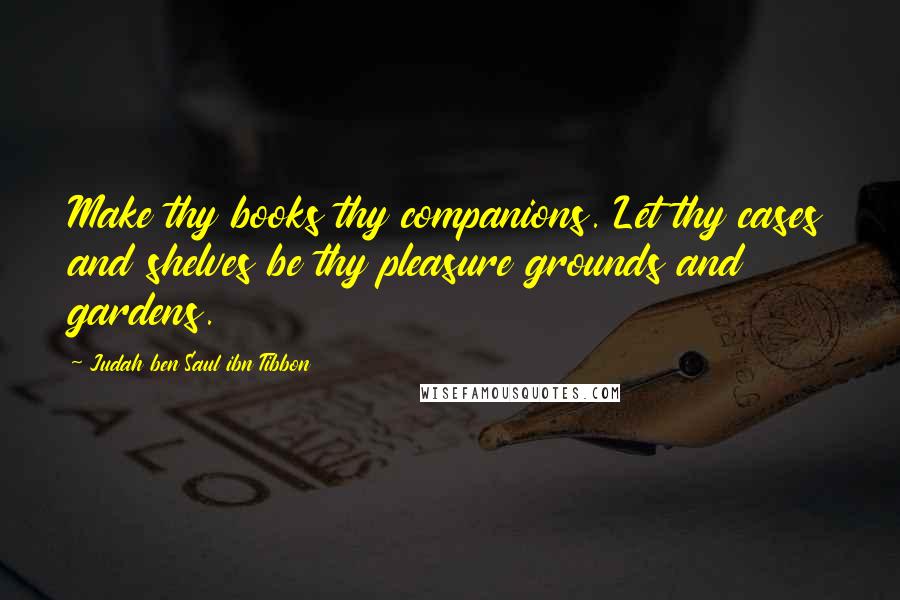 Judah Ben Saul Ibn Tibbon Quotes: Make thy books thy companions. Let thy cases and shelves be thy pleasure grounds and gardens.