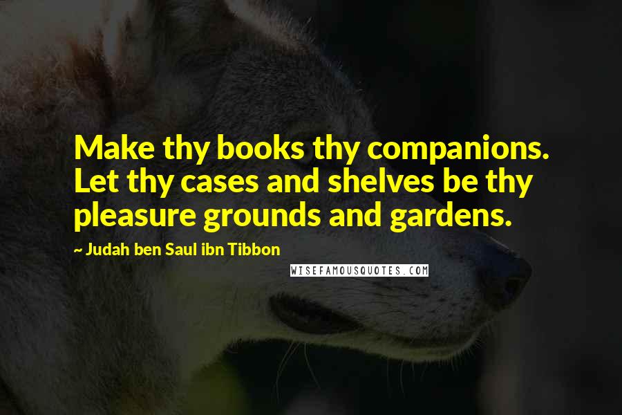 Judah Ben Saul Ibn Tibbon Quotes: Make thy books thy companions. Let thy cases and shelves be thy pleasure grounds and gardens.