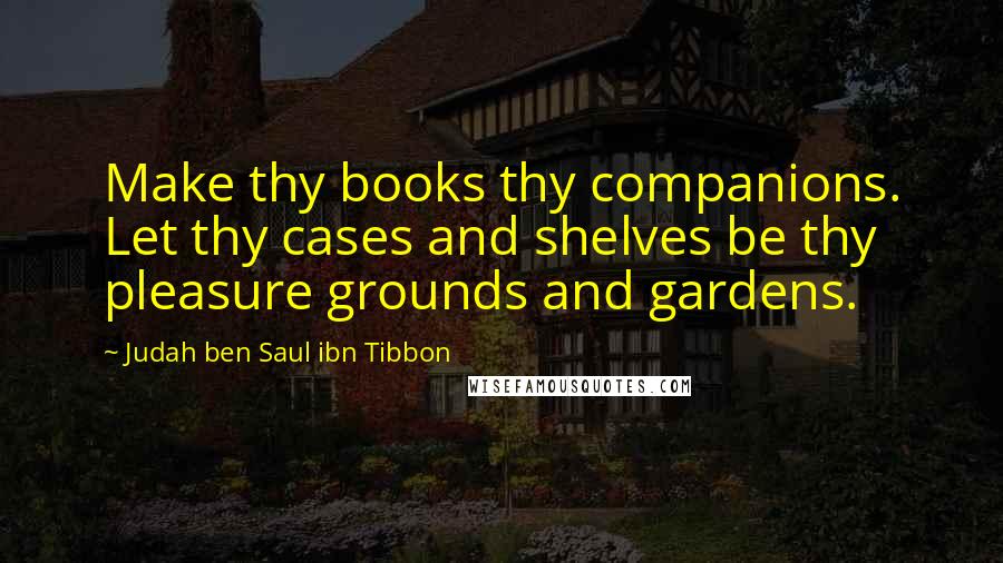 Judah Ben Saul Ibn Tibbon Quotes: Make thy books thy companions. Let thy cases and shelves be thy pleasure grounds and gardens.