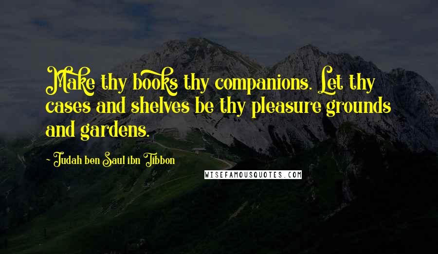 Judah Ben Saul Ibn Tibbon Quotes: Make thy books thy companions. Let thy cases and shelves be thy pleasure grounds and gardens.