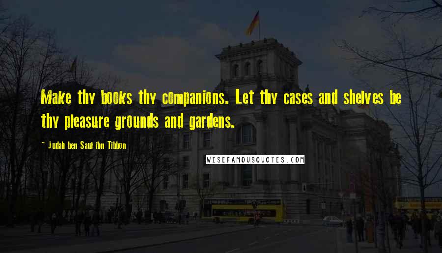 Judah Ben Saul Ibn Tibbon Quotes: Make thy books thy companions. Let thy cases and shelves be thy pleasure grounds and gardens.