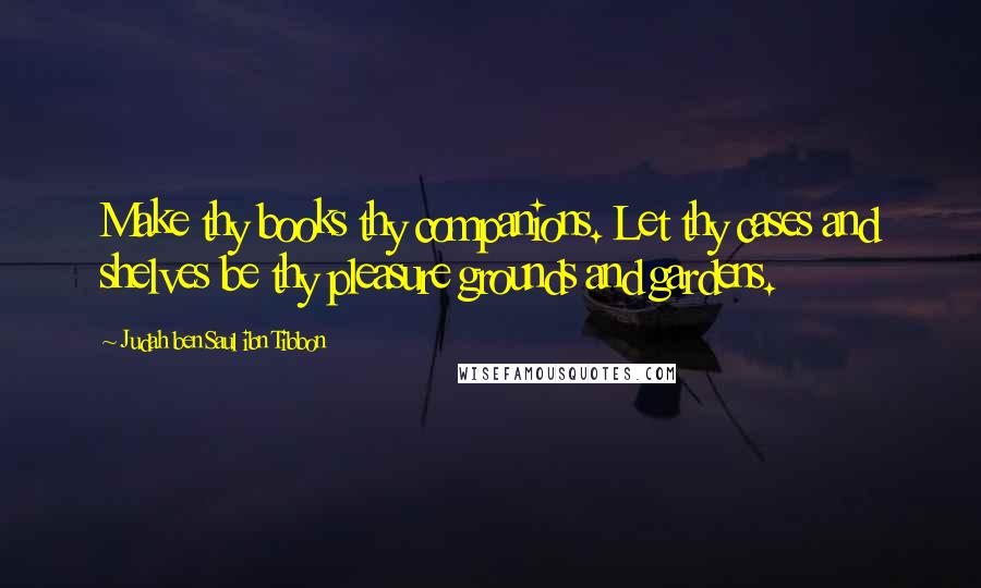 Judah Ben Saul Ibn Tibbon Quotes: Make thy books thy companions. Let thy cases and shelves be thy pleasure grounds and gardens.
