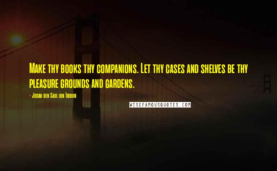 Judah Ben Saul Ibn Tibbon Quotes: Make thy books thy companions. Let thy cases and shelves be thy pleasure grounds and gardens.