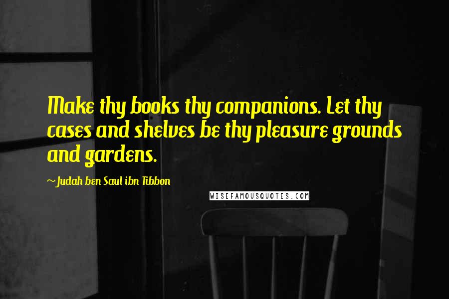 Judah Ben Saul Ibn Tibbon Quotes: Make thy books thy companions. Let thy cases and shelves be thy pleasure grounds and gardens.