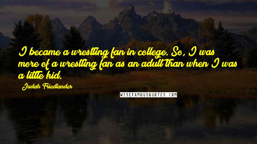 Judah Friedlander Quotes: I became a wrestling fan in college. So, I was more of a wrestling fan as an adult than when I was a little kid.