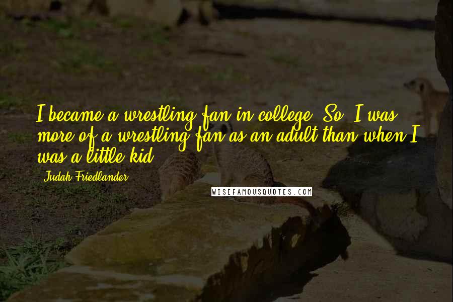 Judah Friedlander Quotes: I became a wrestling fan in college. So, I was more of a wrestling fan as an adult than when I was a little kid.