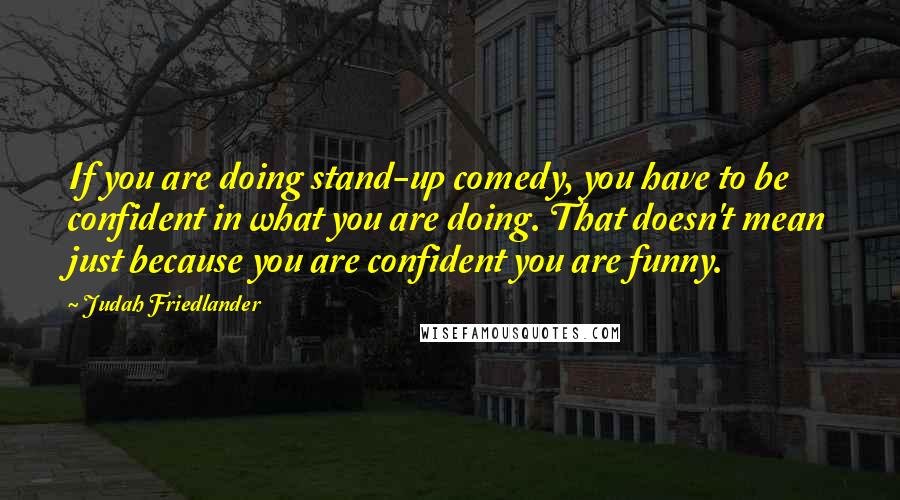 Judah Friedlander Quotes: If you are doing stand-up comedy, you have to be confident in what you are doing. That doesn't mean just because you are confident you are funny.