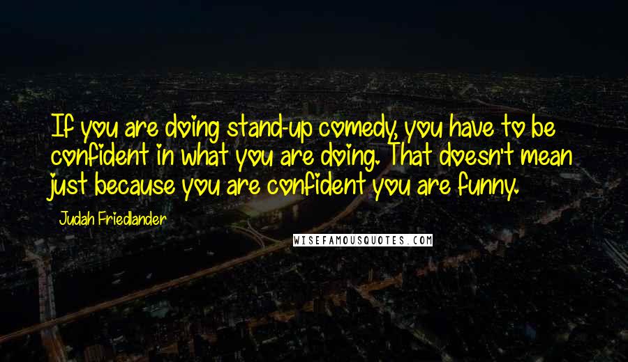 Judah Friedlander Quotes: If you are doing stand-up comedy, you have to be confident in what you are doing. That doesn't mean just because you are confident you are funny.