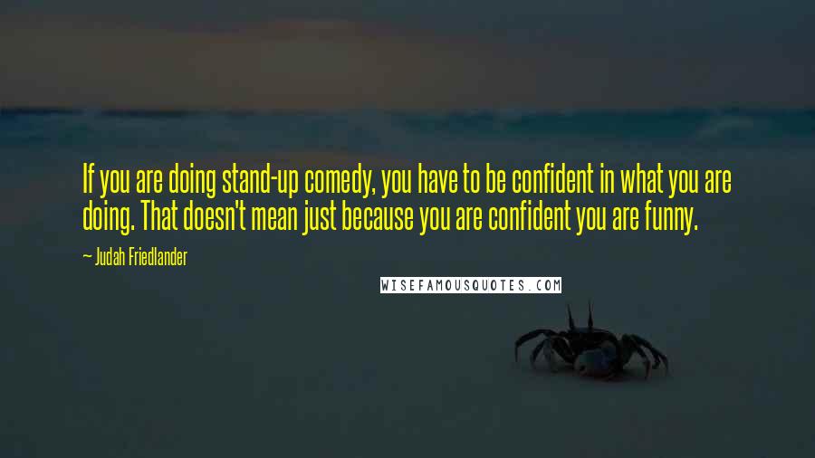 Judah Friedlander Quotes: If you are doing stand-up comedy, you have to be confident in what you are doing. That doesn't mean just because you are confident you are funny.