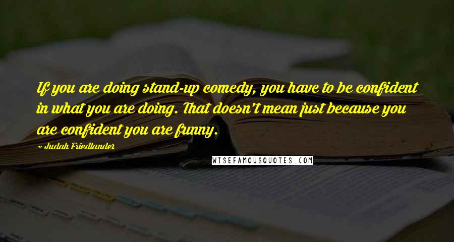 Judah Friedlander Quotes: If you are doing stand-up comedy, you have to be confident in what you are doing. That doesn't mean just because you are confident you are funny.