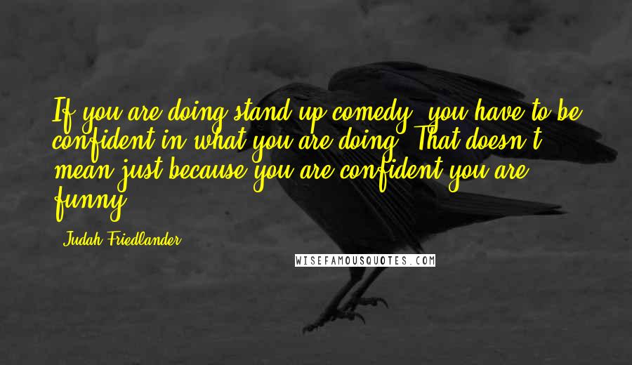 Judah Friedlander Quotes: If you are doing stand-up comedy, you have to be confident in what you are doing. That doesn't mean just because you are confident you are funny.