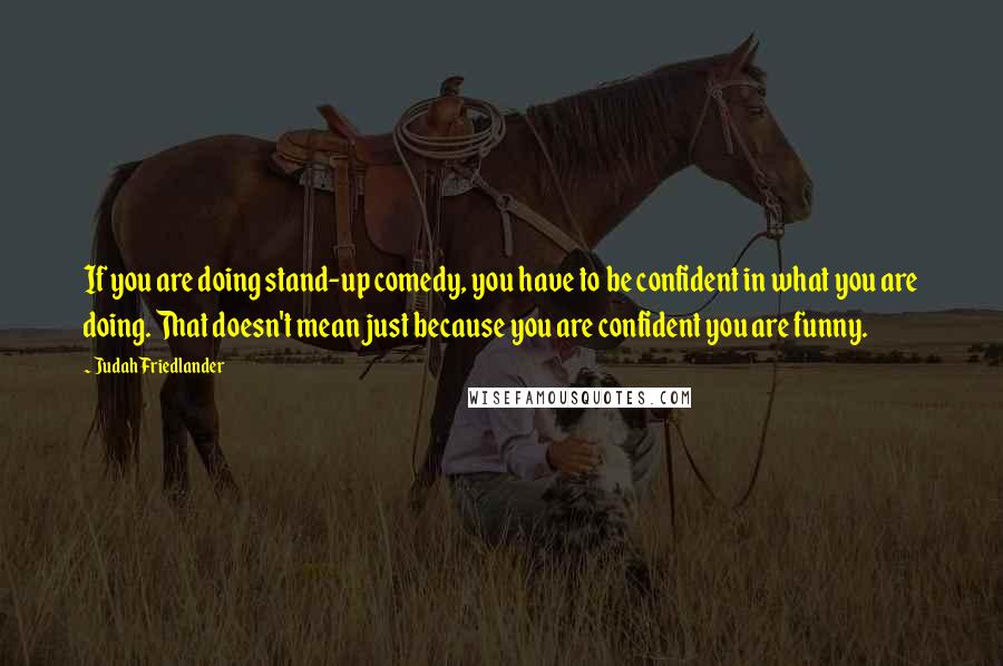 Judah Friedlander Quotes: If you are doing stand-up comedy, you have to be confident in what you are doing. That doesn't mean just because you are confident you are funny.