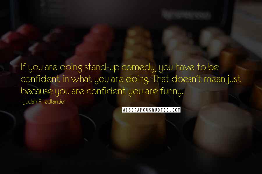 Judah Friedlander Quotes: If you are doing stand-up comedy, you have to be confident in what you are doing. That doesn't mean just because you are confident you are funny.