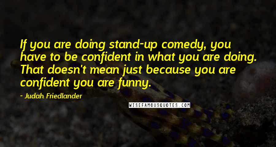 Judah Friedlander Quotes: If you are doing stand-up comedy, you have to be confident in what you are doing. That doesn't mean just because you are confident you are funny.