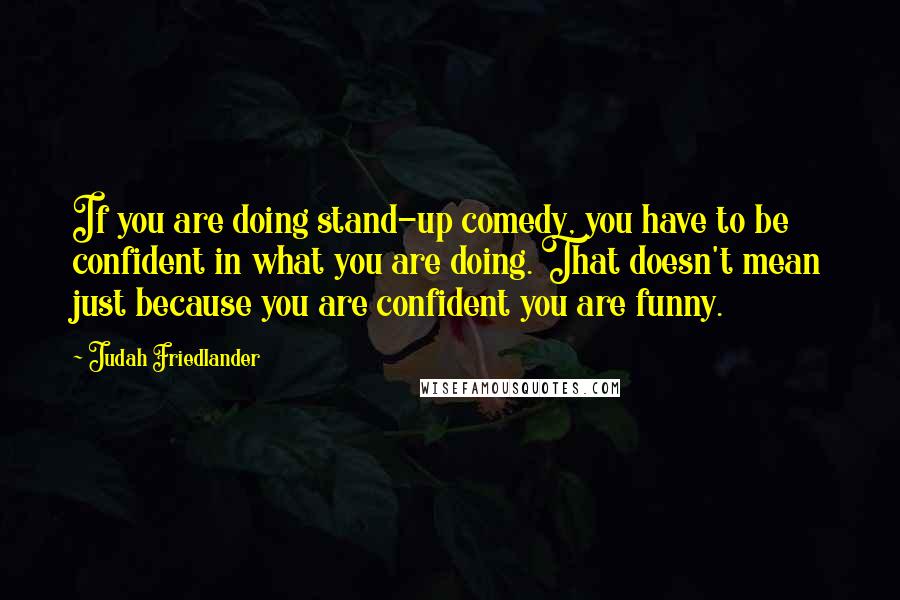 Judah Friedlander Quotes: If you are doing stand-up comedy, you have to be confident in what you are doing. That doesn't mean just because you are confident you are funny.