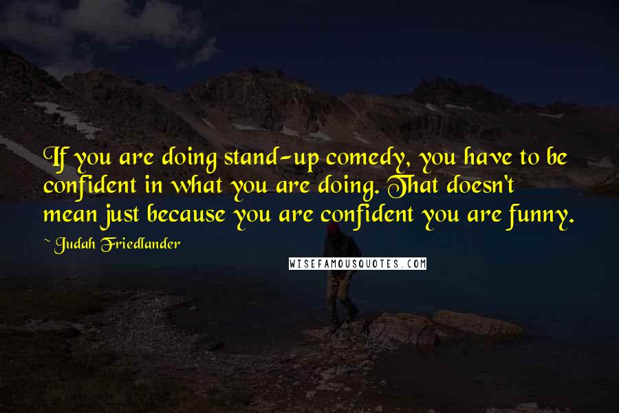 Judah Friedlander Quotes: If you are doing stand-up comedy, you have to be confident in what you are doing. That doesn't mean just because you are confident you are funny.