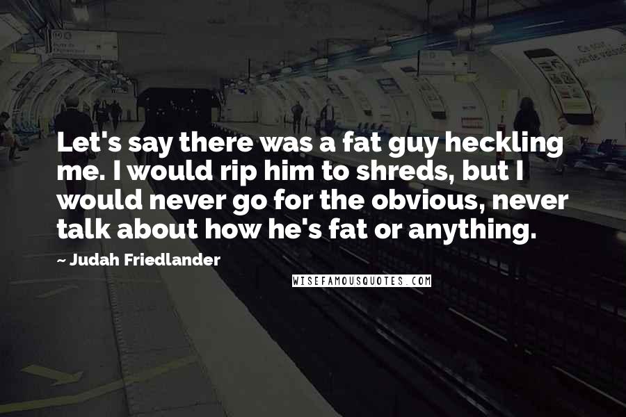 Judah Friedlander Quotes: Let's say there was a fat guy heckling me. I would rip him to shreds, but I would never go for the obvious, never talk about how he's fat or anything.