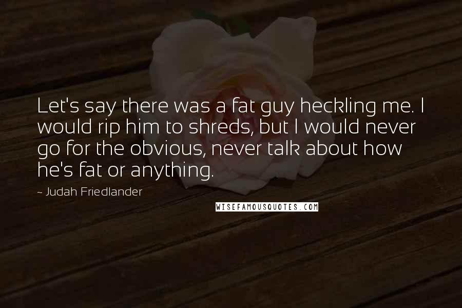 Judah Friedlander Quotes: Let's say there was a fat guy heckling me. I would rip him to shreds, but I would never go for the obvious, never talk about how he's fat or anything.