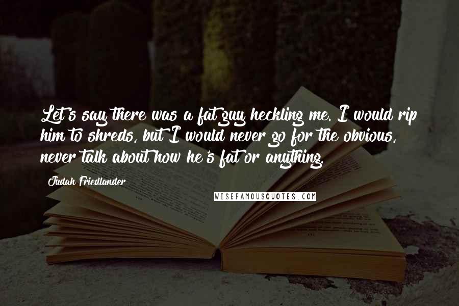 Judah Friedlander Quotes: Let's say there was a fat guy heckling me. I would rip him to shreds, but I would never go for the obvious, never talk about how he's fat or anything.