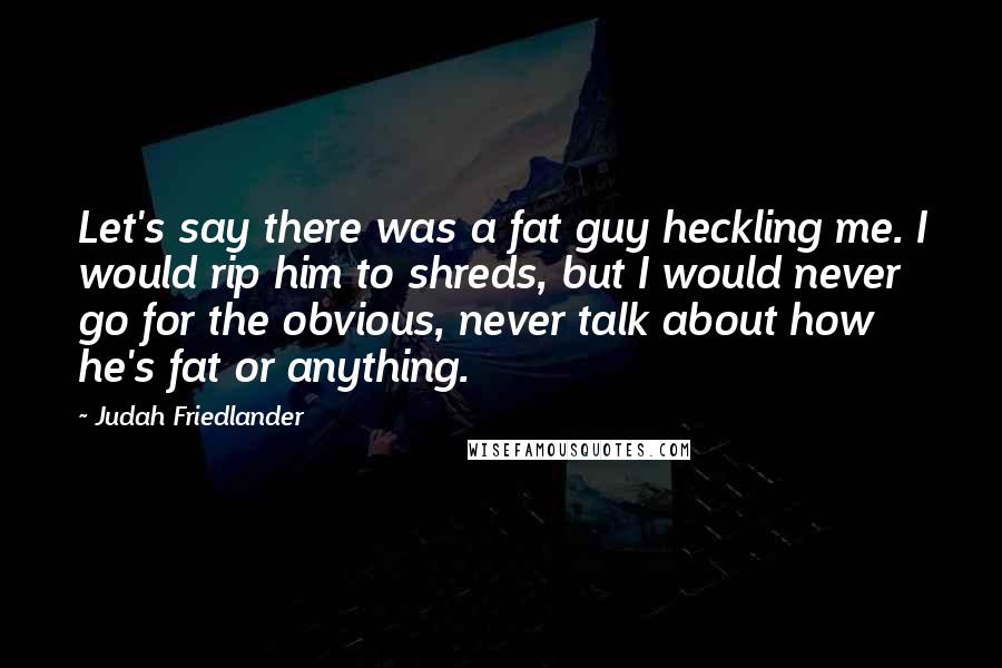 Judah Friedlander Quotes: Let's say there was a fat guy heckling me. I would rip him to shreds, but I would never go for the obvious, never talk about how he's fat or anything.